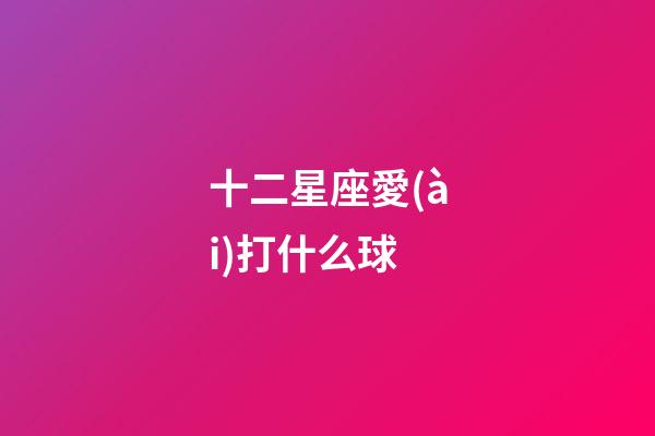 十二星座愛(ài)打什么球-第1張-星座運(yùn)勢(shì)-玄機(jī)派