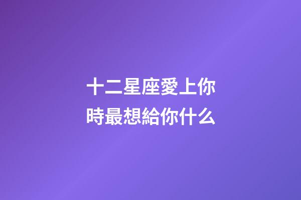 十二星座愛上你時最想給你什么-第1張-星座運勢-玄機派
