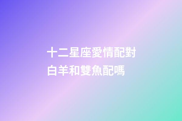 十二星座愛情配對白羊和雙魚配嗎-第1張-星座運勢-玄機派