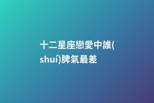 十二星座戀愛中誰(shuí)脾氣最差-第1張-星座運(yùn)勢(shì)-玄機(jī)派