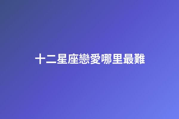 十二星座戀愛哪里最難-第1張-星座運(yùn)勢-玄機(jī)派