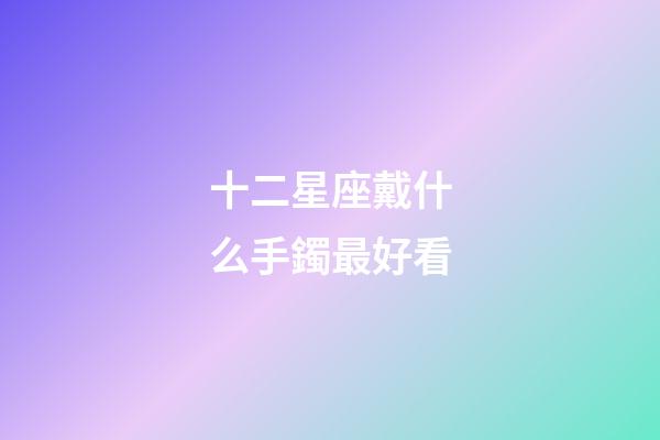 十二星座戴什么手鐲最好看-第1張-星座運(yùn)勢(shì)-玄機(jī)派