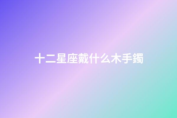 十二星座戴什么木手鐲-第1張-星座運勢-玄機派