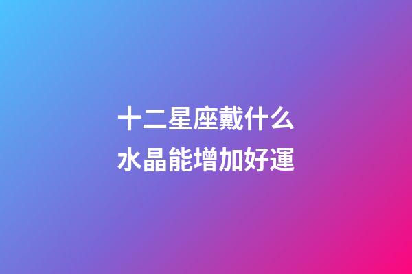 十二星座戴什么水晶能增加好運-第1張-星座運勢-玄機派