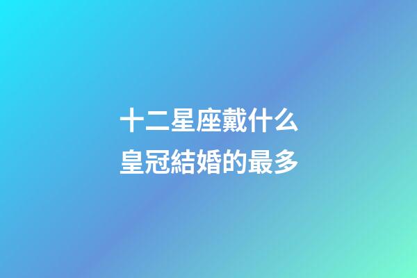 十二星座戴什么皇冠結婚的最多-第1張-星座運勢-玄機派