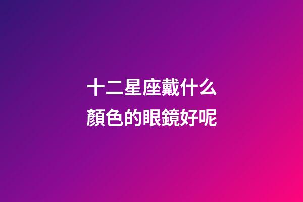 十二星座戴什么顏色的眼鏡好呢-第1張-星座運勢-玄機派