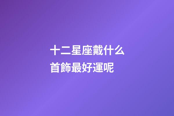十二星座戴什么首飾最好運呢-第1張-星座運勢-玄機派