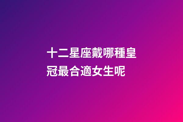 十二星座戴哪種皇冠最合適女生呢-第1張-星座運勢-玄機派