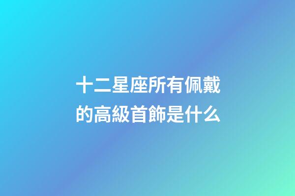十二星座所有佩戴的高級首飾是什么-第1張-星座運勢-玄機派