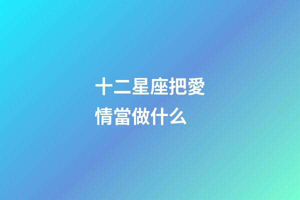 十二星座把愛情當做什么-第1張-星座運勢-玄機派