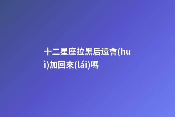 十二星座拉黑后還會(huì)加回來(lái)嗎-第1張-星座運(yùn)勢(shì)-玄機(jī)派