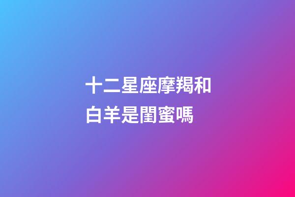 十二星座摩羯和白羊是閨蜜嗎-第1張-星座運勢-玄機派