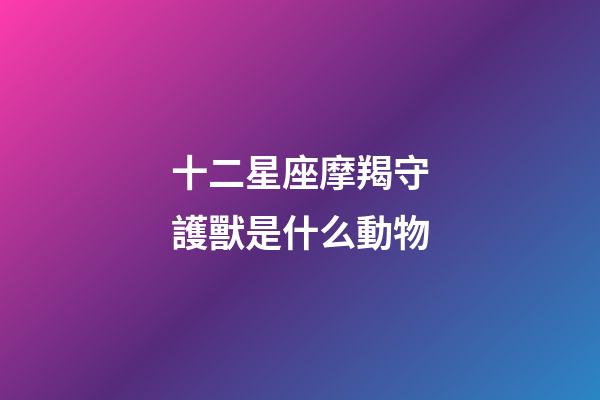 十二星座摩羯守護獸是什么動物-第1張-星座運勢-玄機派