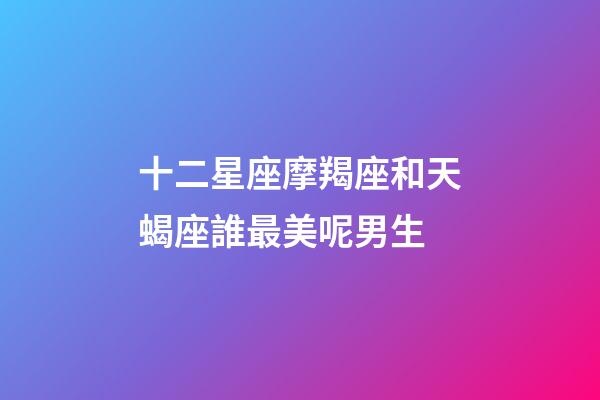 十二星座摩羯座和天蝎座誰最美呢男生-第1張-星座運勢-玄機派