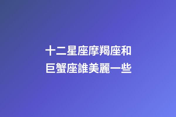 十二星座摩羯座和巨蟹座誰美麗一些-第1張-星座運勢-玄機派