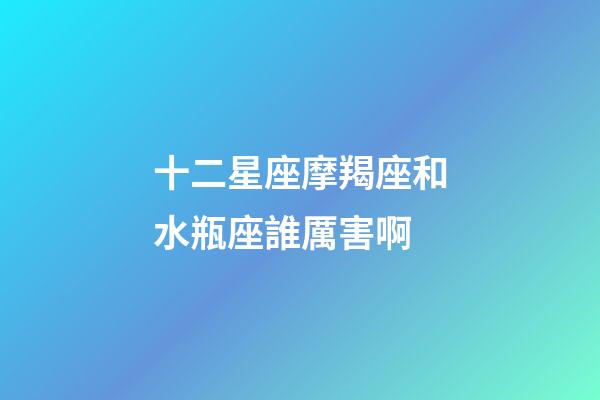 十二星座摩羯座和水瓶座誰厲害啊-第1張-星座運勢-玄機派
