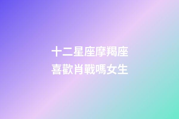 十二星座摩羯座喜歡肖戰嗎女生-第1張-星座運勢-玄機派