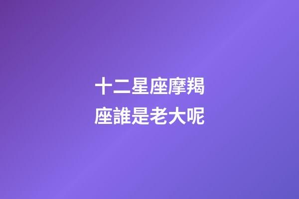 十二星座摩羯座誰是老大呢-第1張-星座運勢-玄機派