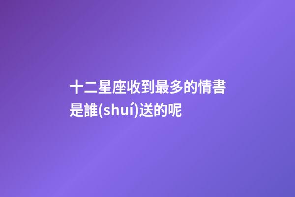 十二星座收到最多的情書是誰(shuí)送的呢-第1張-星座運(yùn)勢(shì)-玄機(jī)派