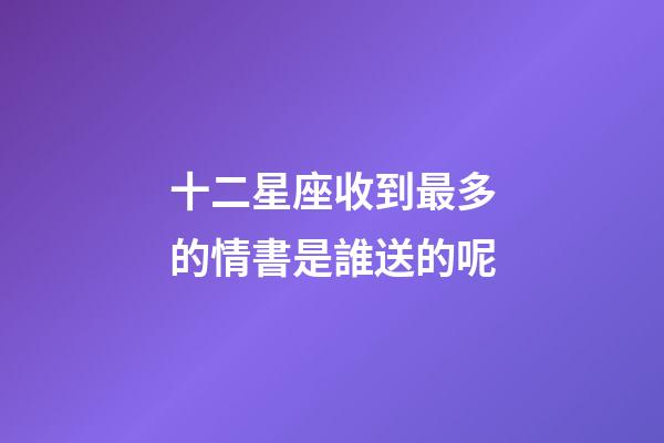 十二星座收到最多的情書是誰送的呢-第1張-星座運勢-玄機派