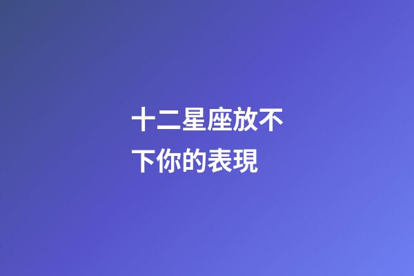 十二星座放不下你的表現-第1張-星座運勢-玄機派