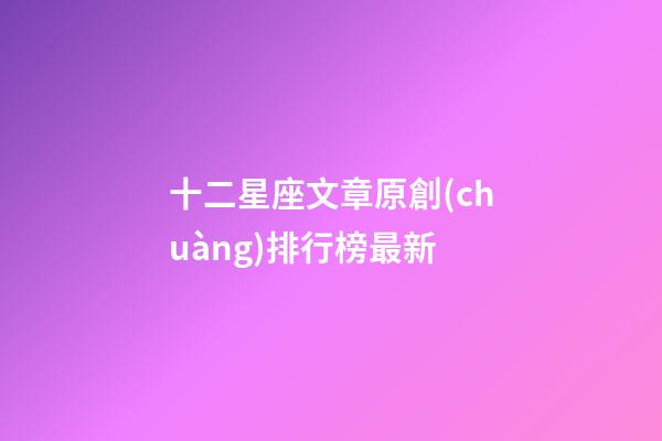 十二星座文章原創(chuàng)排行榜最新-第1張-星座運(yùn)勢-玄機(jī)派
