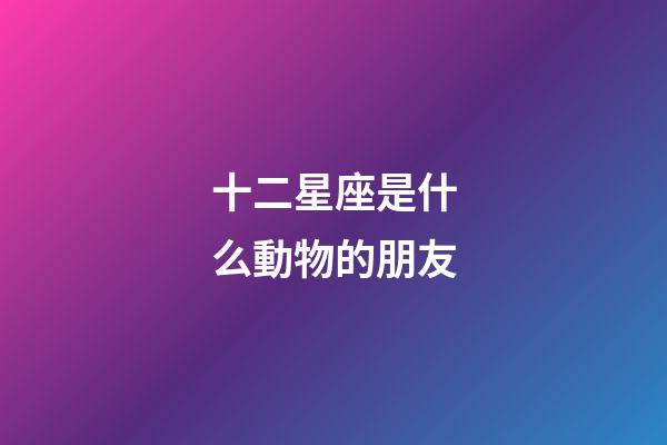 十二星座是什么動物的朋友-第1張-星座運勢-玄機派