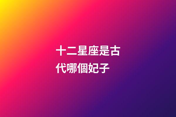 十二星座是古代哪個妃子-第1張-星座運勢-玄機(jī)派
