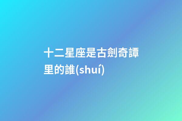 十二星座是古劍奇譚里的誰(shuí)-第1張-星座運(yùn)勢(shì)-玄機(jī)派