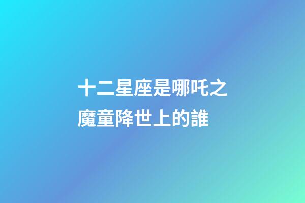 十二星座是哪吒之魔童降世上的誰-第1張-星座運勢-玄機派