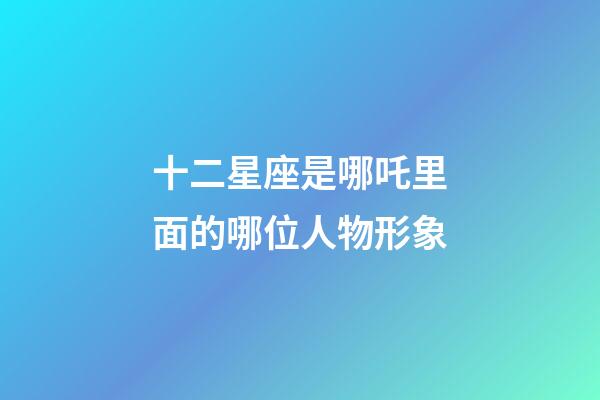 十二星座是哪吒里面的哪位人物形象-第1張-星座運勢-玄機派