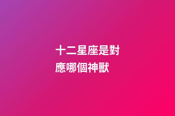 十二星座是對應哪個神獸-第1張-星座運勢-玄機派