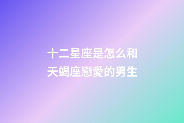 十二星座是怎么和天蝎座戀愛的男生-第1張-星座運勢-玄機派