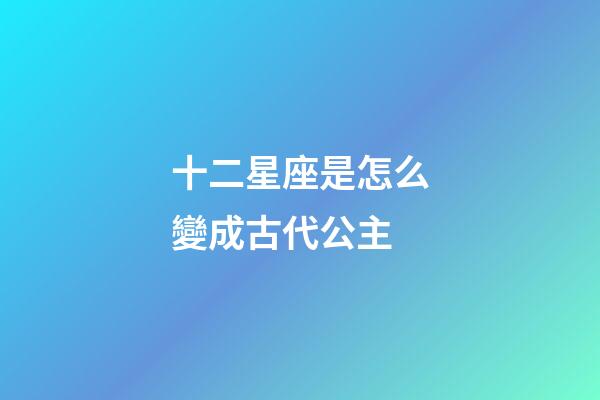 十二星座是怎么變成古代公主-第1張-星座運勢-玄機派