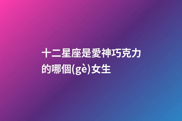 十二星座是愛神巧克力的哪個(gè)女生-第1張-星座運(yùn)勢(shì)-玄機(jī)派