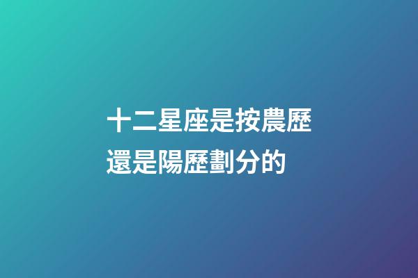 十二星座是按農歷還是陽歷劃分的-第1張-星座運勢-玄機派