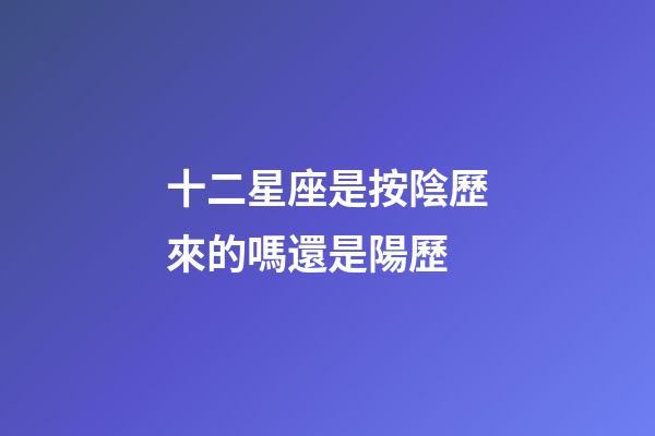 十二星座是按陰歷來的嗎還是陽歷-第1張-星座運(yùn)勢-玄機(jī)派