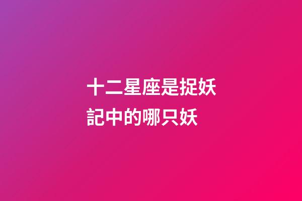 十二星座是捉妖記中的哪只妖-第1張-星座運勢-玄機派