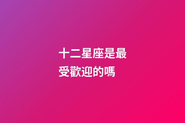 十二星座是最受歡迎的嗎-第1張-星座運勢-玄機派