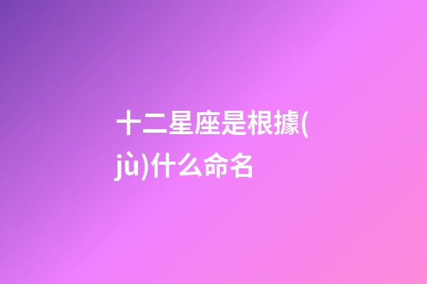 十二星座是根據(jù)什么命名-第1張-星座運勢-玄機派