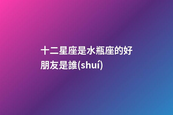 十二星座是水瓶座的好朋友是誰(shuí)-第1張-星座運(yùn)勢(shì)-玄機(jī)派