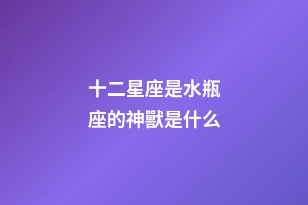 十二星座是水瓶座的神獸是什么-第1張-星座運勢-玄機派