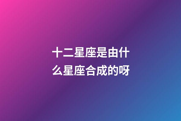 十二星座是由什么星座合成的呀-第1張-星座運勢-玄機派