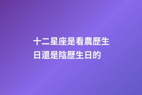 十二星座是看農歷生日還是陰歷生日的-第1張-星座運勢-玄機派