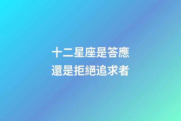 十二星座是答應還是拒絕追求者-第1張-星座運勢-玄機派