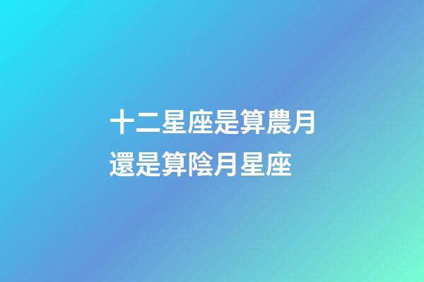 十二星座是算農月還是算陰月星座-第1張-星座運勢-玄機派
