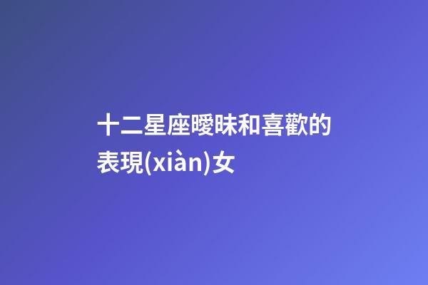 十二星座曖昧和喜歡的表現(xiàn)女-第1張-星座運(yùn)勢(shì)-玄機(jī)派