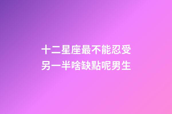 十二星座最不能忍受另一半啥缺點呢男生-第1張-星座運勢-玄機派