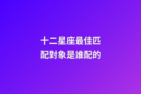 十二星座最佳匹配對象是誰配的-第1張-星座運勢-玄機派