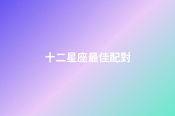 十二星座最佳配對（十二星座的最佳婚配表）-第1張-星座運勢-玄機派